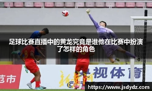 足球比赛直播中的黄龙究竟是谁他在比赛中扮演了怎样的角色