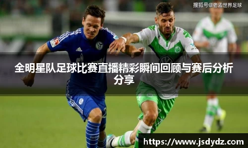 全明星队足球比赛直播精彩瞬间回顾与赛后分析分享